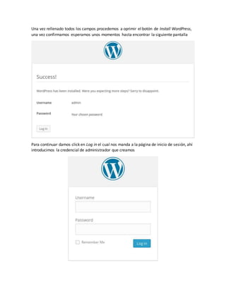 Una vez rellenado todos los campos procedemos a oprimir el botón de Install WordPress,
una vez confirmamos esperamos unos momentos hasta encontrar la siguiente pantalla
Para continuar damos click en Log in el cual nos manda a la página de inicio de sesión, ahí
introducimos la credencial de administrador que creamos
 