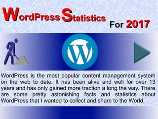 WordPress is the most popular content management system
on the web to date. It has been alive and well for over 13
years and has only gained more traction a long the way. There
are some pretty astonishing facts and statistics about
WordPress that I wanted to collect and share to the World.
ForFor 20172017
SStatisticstatisticsWWordPressordPress
 