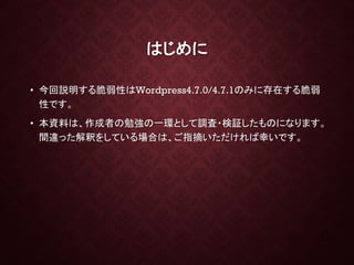 はじめに
• 今回説明する脆弱性はWordpress4.7.0/4.7.1のみに存在する脆弱
性です。
• 本資料は、作成者の勉強の一環として調査・検証したものになります。
間違った解釈をしている場合は、ご指摘いただければ幸いです。
2
 