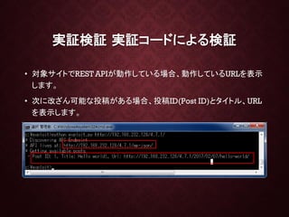 実証検証 実証コードによる検証
• 対象サイトでREST APIが動作している場合、動作しているURLを表示
します。
• 次に改ざん可能な投稿がある場合、投稿ID(Post ID)とタイトル、URL
を表示します。
 