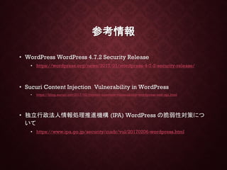 参考情報
• WordPress WordPress 4.7.2 Security Release
• https://wordpress.org/news/2017/01/wordpress-4-7-2-security-release/
• Sucuri Content Injection Vulnerability in WordPress
• https://blog.sucuri.net/2017/02/content-injection-vulnerability-wordpress-rest-api.html
• 独立行政法人情報処理推進機構 (IPA) WordPress の脆弱性対策につ
いて
• https://www.ipa.go.jp/security/ciadr/vul/20170206-wordpress.html
 