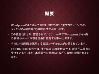 概要
• Wordpressの4.7.0/4.7.1には、REST APIに重大なコンテンツイン
ジェクション(権限昇格)の脆弱性が存在します。
• この脆弱性により、認証されていないユーザがWordpressサイト内
の投稿やページ内容を自由に変更する事が出来ます。
• すでに本脆弱性を悪用する実証コード(PoC)が公開されています。
• JPCERT/CCの報告では、すでに国内の複数のサイトが改ざん被害を
受けています。また、本脆弱性を悪用した改ざん事例も確認されてい
ます。
 