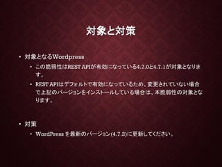対象と対策
• 対象となるWordpress
• この脆弱性はREST APIが有効になっている4.7.0と4.7.1が対象となりま
す。
• REST APIはデフォルトで有効になっているため、変更されていない場合
で上記のバージョンをインストールしている場合は、本脆弱性の対象とな
ります。
• 対策
• WordPress を最新のバージョン(4.7.2)に更新してください。
 