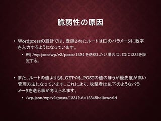 脆弱性の原因
• Wordpressの設計では、登録されたルートはIDのパラメータに数字
を入力するようになっています。
• 例) /wp-json/wp/v2/posts/1234 を送信したい場合は、IDに1234を設
定する。
• また、ルートの値よりも$_GETや$_POSTの値のほうが優先度が高い
管理方法になっています。これにより、攻撃者は以下のようなパラ
メータを送る事が考えられます。
• /wp-json/wp/v2/posts/1234?id=12345helloworld
 