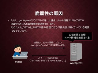 脆弱性の原因
• ただし、getやpostでリクエストで送った場合、ルート情報ではなくGETや
POSTで送られたID情報で処理を行います。
そのため$_GETや$_POSTの値の処理のほうが優先度が高くなっている実装
になっています。
利用者 Wordpress
投稿ID 1234の情報ください
/wp-json/wp/v2/1234?ID=456
どぞー。(Json形式)
{“id”:456,”title”:”I have a pen”,...}
ID値を見て処理
ルート情報は無視される
 