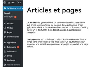 Articles et pages
Un article sera généralement un contenu d’actualité, c’est-à-dire
qu’il prend son importance au moment de sa publication. C’est
typiquement le type de contenu utilisé pour les publications d’un blog
ou sur un ﬁl d’actualité. Il est daté et associé à au moins une
catégorie.
Une page aura au contraire un contenu à valeur constante dans le
temps sans avoir besoin d’être mise à jour. On peut l’utiliser pour
présenter une société, une personne, un projet, un produit, une page
contact.
 