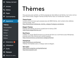 Thèmes
Vous pouvez aussi acheter un thème proposé par des éditeurs de thèmes, les 4 plus connus
sont Theme Forest, Elegant Themes et WooTheme mais il en existe bien d’autres.
Theme Forest
Le plus connu et le plus gros propose plus de 9000 thèmes, dont certains très célèbres
comme Avada, The7…
https://themeforest.net/popular_item/by_category?category=wordpress
Elegant Themes
Propose des thèmes de bonne qualité dont le fameux DIVI
https://www.elegantthemes.com
WooTheme
L’éditeur du plugin WooCommerce qui permet de faire du e-commerce avec Wordpress,
propose aussi des thèmes dont certains gratuits.
https://woocommerce.com/product-category/themes/
ThemeTrust
https://themetrust.com/themes/
Thèmes minimalistes avec un design sobre et élégant.
Voir aussi :
https://www.cssigniter.com/ignite/themes/
http://www.wpzoom.com
 