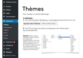 Thèmes
Pour installer un thème téléchargé.
2 méthodes :
1. Par l’administration Wordpress, le package est sous forme d’un zip
2. Par FTP, je copie les ﬁchiers composants mon thème dans
wp-content/themes
Attention parfois, quand
j’achète un thème je reçois
des ressources
supplémentaires, comme le
mode d’emploi du site, des
ﬁchiers photoshop, etc.. Il
faut mettre en ligne le dossier
qui contient des ﬁchiers
comme index.php, style.css,
single.php, footer.php,etc…
 