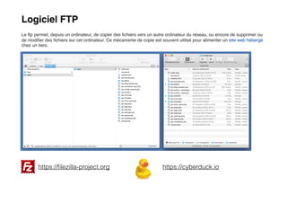 Logiciel FTP
Le ftp permet, depuis un ordinateur, de copier des ﬁchiers vers un autre ordinateur du réseau, ou encore de supprimer ou
de modiﬁer des ﬁchiers sur cet ordinateur. Ce mécanisme de copie est souvent utilisé pour alimenter un site web hébergé
chez un tiers.
https://ﬁlezilla-project.org https://cyberduck.io
 