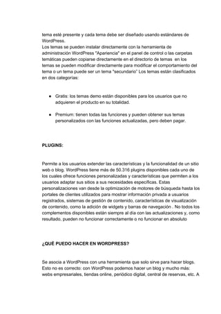tema​ ​esté​ ​presente​ ​y​ ​cada​ ​tema​ ​debe​ ​ser​ ​diseñado​ ​usando​ ​estándares​ ​de
WordPress.
Los​ ​temas​ ​se​ ​pueden​ ​instalar​ ​directamente​ ​con​ ​la​ ​herramienta​ ​de
administración​ ​WordPress​ ​"Apariencia"​ ​en​ ​el​ ​panel​ ​de​ ​control​ ​o​ ​las​ ​carpetas
temáticas​ ​pueden​ ​copiarse​ ​directamente​ ​en​ ​el​ ​directorio​ ​de​ ​temas​ ​​ ​en​ ​los
temas​ ​se​ ​pueden​ ​modificar​ ​directamente​ ​para​ ​modificar​ ​el​ ​comportamiento​ ​del
tema​ ​o​ ​un​ ​tema​ ​puede​ ​ser​ ​un​ ​tema​ ​"secundario”​ ​Los​ ​temas​ ​están​ ​clasificados
en​ ​dos​ ​categorías:
● Gratis:​ ​los​ ​temas​ ​demo​ ​están​ ​disponibles​ ​para​ ​los​ ​usuarios​ ​que​ ​no
adquieren​ ​el​ ​producto​ ​en​ ​su​ ​totalidad.
● Premium:​ ​tienen​ ​todas​ ​las​ ​funciones​ ​y​ ​pueden​ ​obtener​ ​sus​ ​temas
personalizados​ ​con​ ​las​ ​funciones​ ​actualizadas,​ ​pero​ ​deben​ ​pagar.
PLUGINS:
Permite​ ​a​ ​los​ ​usuarios​ ​extender​ ​las​ ​características​ ​y​ ​la​ ​funcionalidad​ ​de​ ​un​ ​sitio
web​ ​o​ ​blog.​ ​WordPress​ ​tiene​ ​más​ ​de​ ​50.316​ ​plugins​ ​disponibles​ ​cada​ ​uno​ ​de
los​ ​cuales​ ​ofrece​ ​funciones​ ​personalizadas​ ​y​ ​características​ ​que​ ​permiten​ ​a​ ​los
usuarios​ ​adaptar​ ​sus​ ​sitios​ ​a​ ​sus​ ​necesidades​ ​específicas.​ ​Estas
personalizaciones​ ​van​ ​desde​ ​la​ ​optimización​ ​de​ ​motores​ ​de​ ​búsqueda​ ​hasta​ ​los
portales​ ​de​ ​clientes​ ​utilizados​ ​para​ ​mostrar​ ​información​ ​privada​ ​a​ ​usuarios
registrados,​ ​sistemas​ ​de​ ​gestión​ ​de​ ​contenido,​ ​características​ ​de​ ​visualización
de​ ​contenido,​ ​como​ ​la​ ​adición​ ​de​ ​widgets​ ​y​ ​barras​ ​de​ ​navegación​ ​.​ ​No​ ​todos​ ​los
complementos​ ​disponibles​ ​están​ ​siempre​ ​al​ ​día​ ​con​ ​las​ ​actualizaciones​ ​y,​ ​como
resultado,​ ​pueden​ ​no​ ​funcionar​ ​correctamente​ ​o​ ​no​ ​funcionar​ ​en​ ​absoluto
¿QUÉ​ ​PUEDO​ ​HACER​ ​EN​ ​WORDPRESS?
Se​ ​asocia​ ​a​ ​WordPress​ ​con​ ​una​ ​herramienta​ ​que​ ​solo​ ​sirve​ ​para​ ​hacer​ ​blogs.
Esto​ ​no​ ​es​ ​correcto:​ ​con​ ​WordPress​ ​podemos​ ​hacer​ ​un​ ​blog​ ​y​ ​mucho​ ​más:
webs​ ​empresariales,​ ​tiendas​ ​online,​ ​periódico​ ​digital,​ ​central​ ​de​ ​reservas,​ ​etc.​ ​A
 