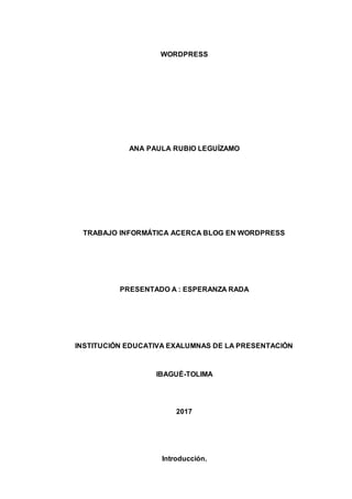 WORDPRESS
ANA PAULA RUBIO LEGUÍZAMO
TRABAJO INFORMÁTICA ACERCA BLOG EN WORDPRESS
PRESENTADO A : ESPERANZA RADA
INSTITUCIÓN EDUCATIVA EXALUMNAS DE LA PRESENTACIÓN
IBAGUÉ-TOLIMA
2017
Introducción.
 
