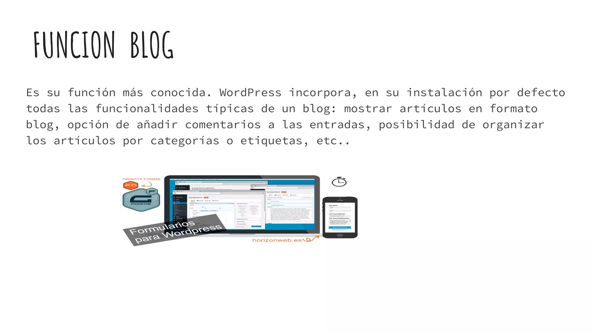 FUNCION BLOG
Es su función más conocida. WordPress incorpora, en su instalación por defecto
todas las funcionalidades típicas de un blog: mostrar artículos en formato
blog, opción de añadir comentarios a las entradas, posibilidad de organizar
los artículos por categorías o etiquetas, etc..
 
