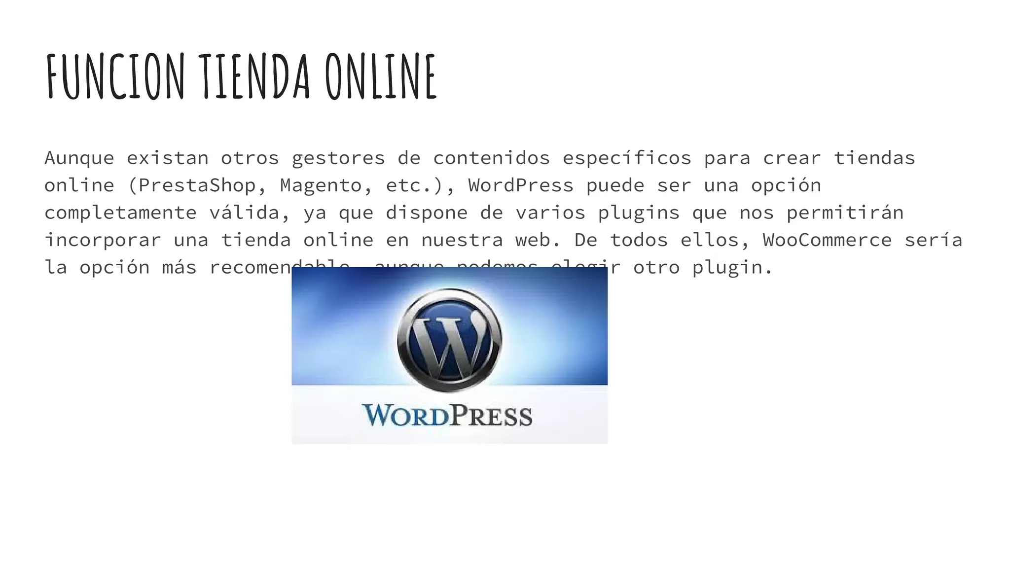 FUNCION TIENDA ONLINE
Aunque existan otros gestores de contenidos específicos para crear tiendas
online (PrestaShop, Magento, etc.), WordPress puede ser una opción
completamente válida, ya que dispone de varios plugins que nos permitirán
incorporar una tienda online en nuestra web. De todos ellos, WooCommerce sería
la opción más recomendable, aunque podemos elegir otro plugin.
 