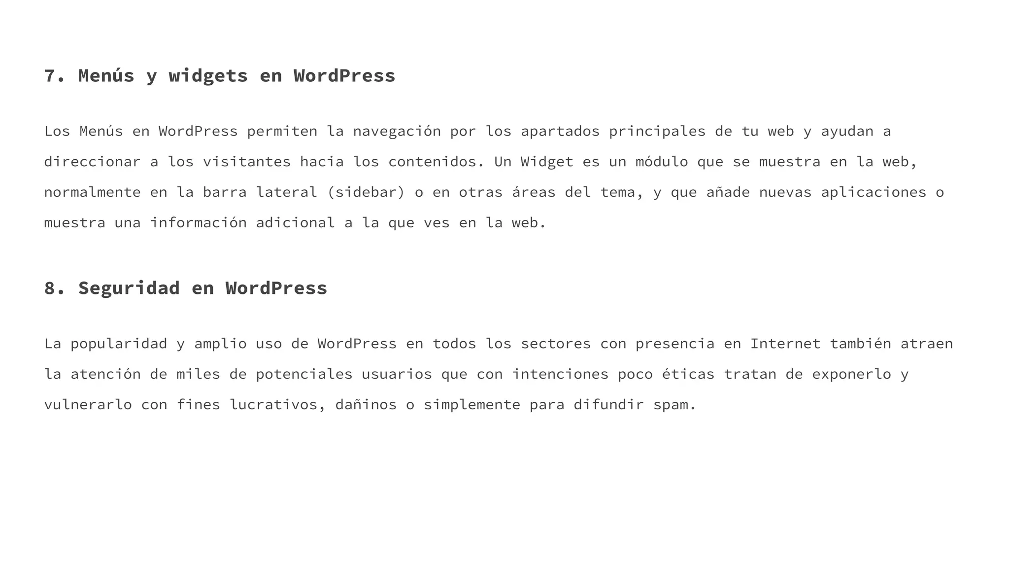 7. Menús y widgets en WordPress
Los Menús en WordPress permiten la navegación por los apartados principales de tu web y ayudan a
direccionar a los visitantes hacia los contenidos. Un Widget es un módulo que se muestra en la web,
normalmente en la barra lateral (sidebar) o en otras áreas del tema, y que añade nuevas aplicaciones o
muestra una información adicional a la que ves en la web.
8. Seguridad en WordPress
La popularidad y amplio uso de WordPress en todos los sectores con presencia en Internet también atraen
la atención de miles de potenciales usuarios que con intenciones poco éticas tratan de exponerlo y
vulnerarlo con fines lucrativos, dañinos o simplemente para difundir spam.
 