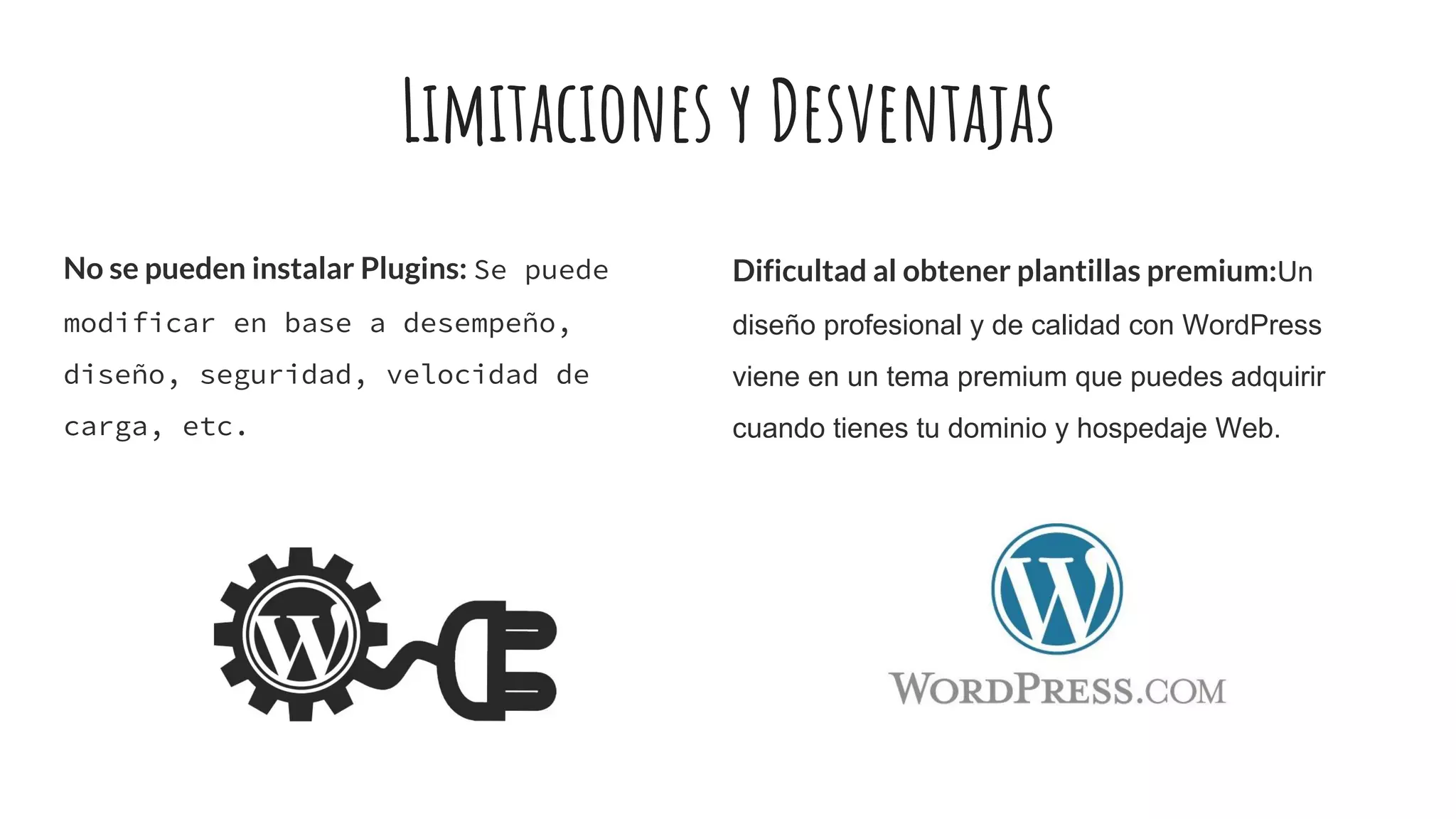 Limitaciones y Desventajas
No se pueden instalar Plugins: Se puede
modificar en base a desempeño,
diseño, seguridad, velocidad de
carga, etc.
Dificultad al obtener plantillas premium:Un
diseño profesional y de calidad con WordPress
viene en un tema premium que puedes adquirir
cuando tienes tu dominio y hospedaje Web.
 