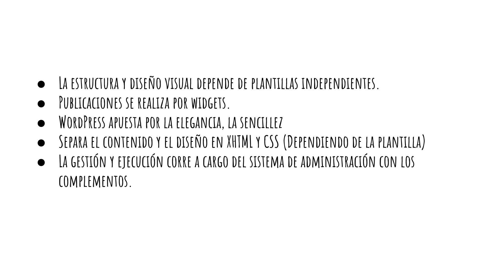 ● La estructura y diseño visual depende de plantillas independientes.
● Publicaciones se realiza por widgets.
● WordPress apuesta por la elegancia, la sencillez
● Separa el contenido y el diseño en XHTML y CSS (Dependiendo de la plantilla)
● La gestión y ejecución corre a cargo del sistema de administración con los
complementos.
 