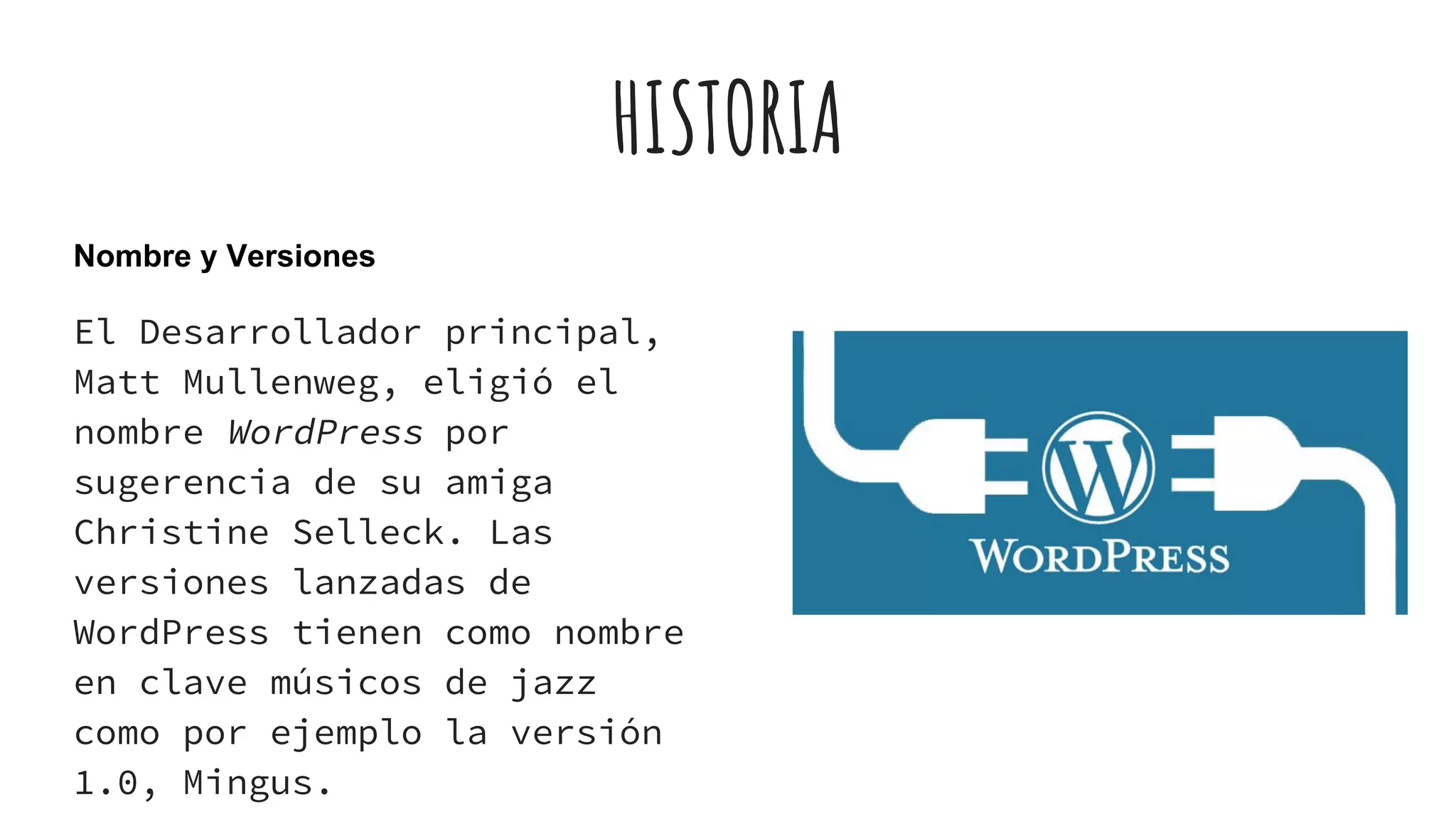 HISTORIA
Nombre y Versiones
El Desarrollador principal,
Matt Mullenweg, eligió el
nombre WordPress por
sugerencia de su amiga
Christine Selleck. Las
versiones lanzadas de
WordPress tienen como nombre
en clave músicos de jazz
como por ejemplo la versión
1.0, Mingus.
 