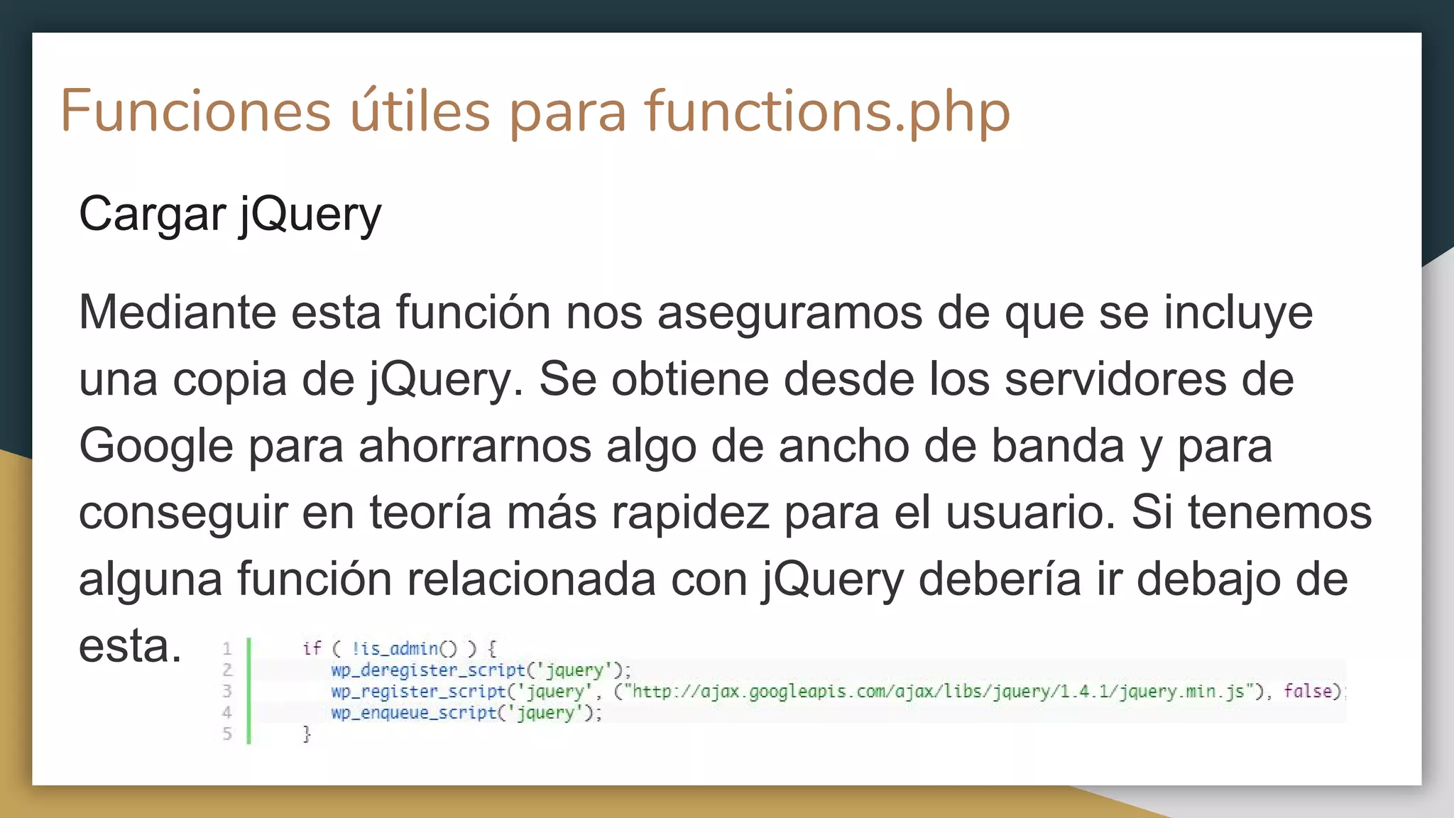Funciones útiles para functions.php
Cargar jQuery
Mediante esta función nos aseguramos de que se incluye
una copia de jQuery. Se obtiene desde los servidores de
Google para ahorrarnos algo de ancho de banda y para
conseguir en teoría más rapidez para el usuario. Si tenemos
alguna función relacionada con jQuery debería ir debajo de
esta.
 