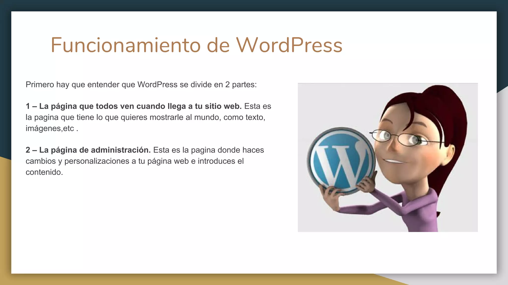 Funcionamiento de WordPress
Primero hay que entender que WordPress se divide en 2 partes:
1 – La página que todos ven cuando llega a tu sitio web. Esta es
la pagina que tiene lo que quieres mostrarle al mundo, como texto,
imágenes,etc .
2 – La página de administración. Esta es la pagina donde haces
cambios y personalizaciones a tu página web e introduces el
contenido.
 