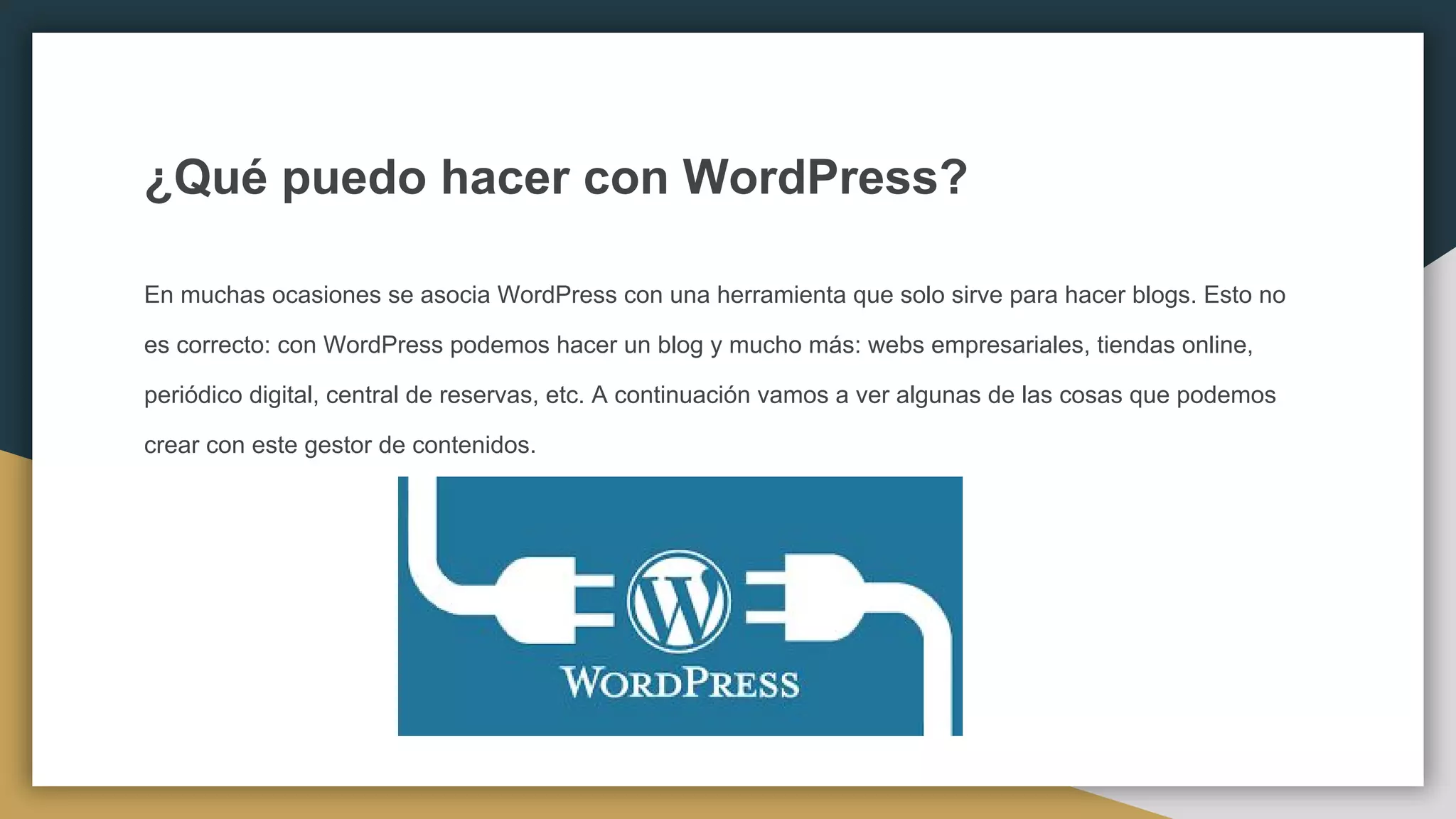 ¿Qué puedo hacer con WordPress?
En muchas ocasiones se asocia WordPress con una herramienta que solo sirve para hacer blogs. Esto no
es correcto: con WordPress podemos hacer un blog y mucho más: webs empresariales, tiendas online,
periódico digital, central de reservas, etc. A continuación vamos a ver algunas de las cosas que podemos
crear con este gestor de contenidos.
 