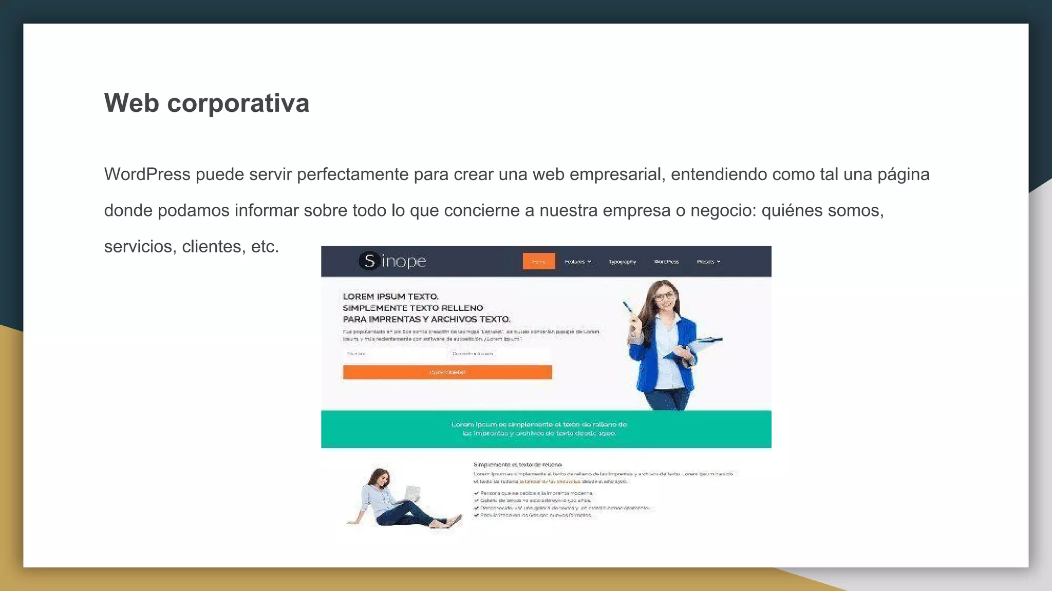 Web corporativa
WordPress puede servir perfectamente para crear una web empresarial, entendiendo como tal una página
donde podamos informar sobre todo lo que concierne a nuestra empresa o negocio: quiénes somos,
servicios, clientes, etc.
 