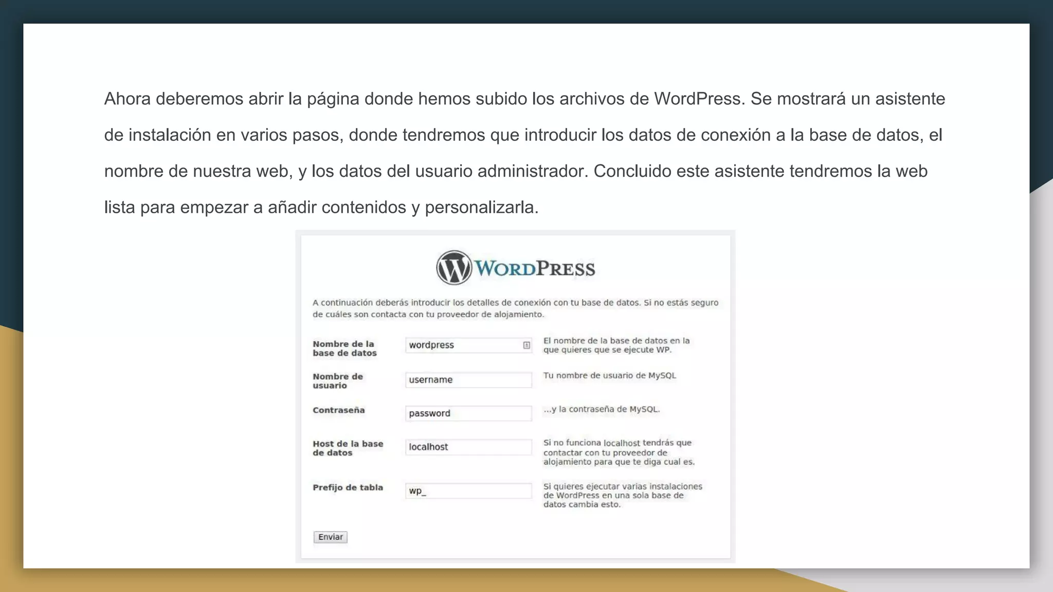 Ahora deberemos abrir la página donde hemos subido los archivos de WordPress. Se mostrará un asistente
de instalación en varios pasos, donde tendremos que introducir los datos de conexión a la base de datos, el
nombre de nuestra web, y los datos del usuario administrador. Concluido este asistente tendremos la web
lista para empezar a añadir contenidos y personalizarla.
 