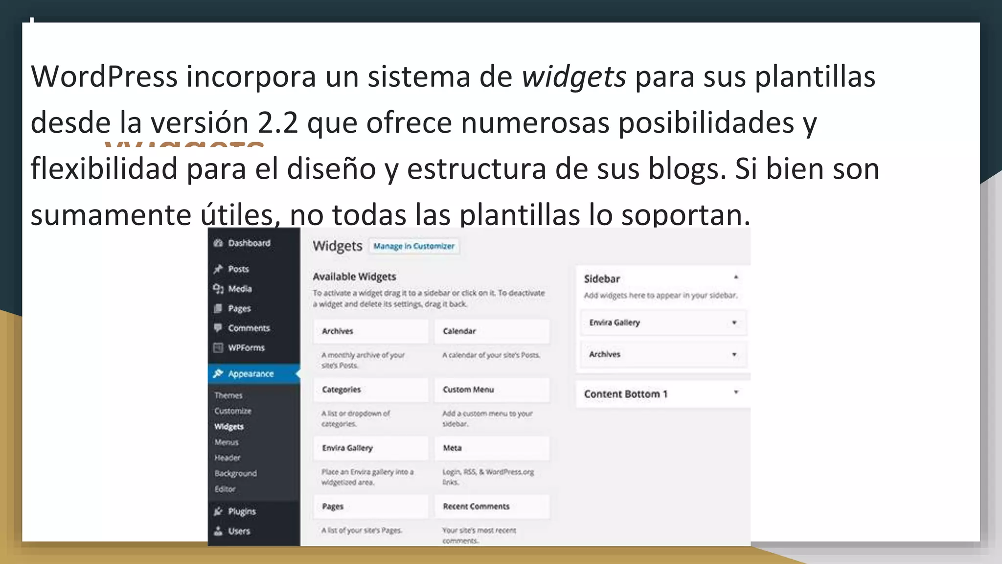 Widgets
WordPress incorpora un sistema de widgets para sus plantillas
desde la versión 2.2 que ofrece numerosas posibilidades y
flexibilidad para el diseño y estructura de sus blogs. Si bien son
sumamente útiles, no todas las plantillas lo soportan.
 