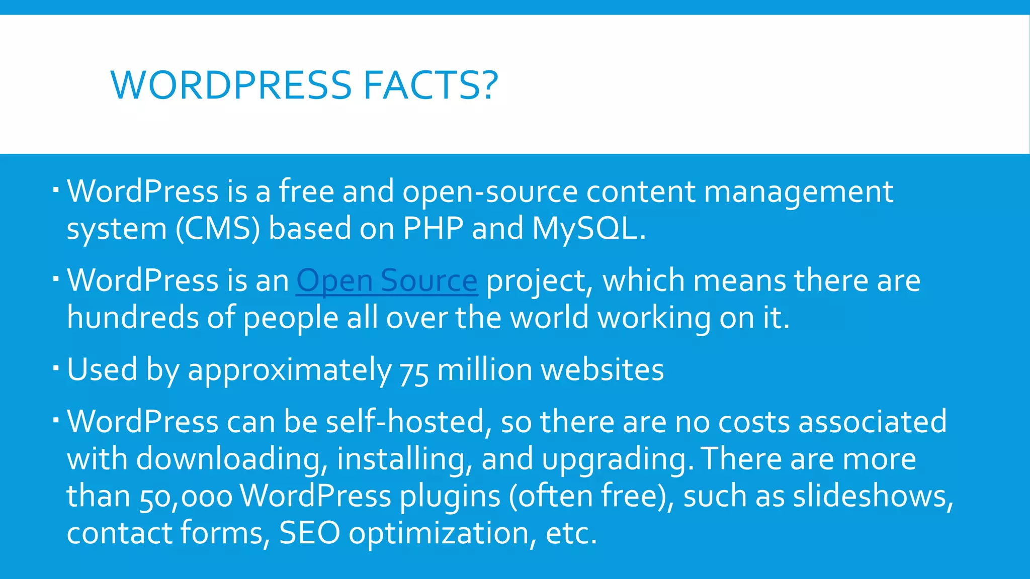 WORDPRESS FACTS?
WordPress is a free and open-source content management
system (CMS) based on PHP and MySQL.
WordPress is an Open Source project, which means there are
hundreds of people all over the world working on it.
Used by approximately 75 million websites
WordPress can be self-hosted, so there are no costs associated
with downloading, installing, and upgrading.There are more
than 50,000 WordPress plugins (often free), such as slideshows,
contact forms, SEO optimization, etc.
 