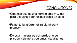 CONCLUSIONES
•Creemos que es una herramienta muy útil
para apoyar los contenidos vistos en clase.
•Fomenta la relación entre alumno/a y
profesor.
•De esta manera los contenidos no se
pierden y siempre podremos visualizarlos.
 