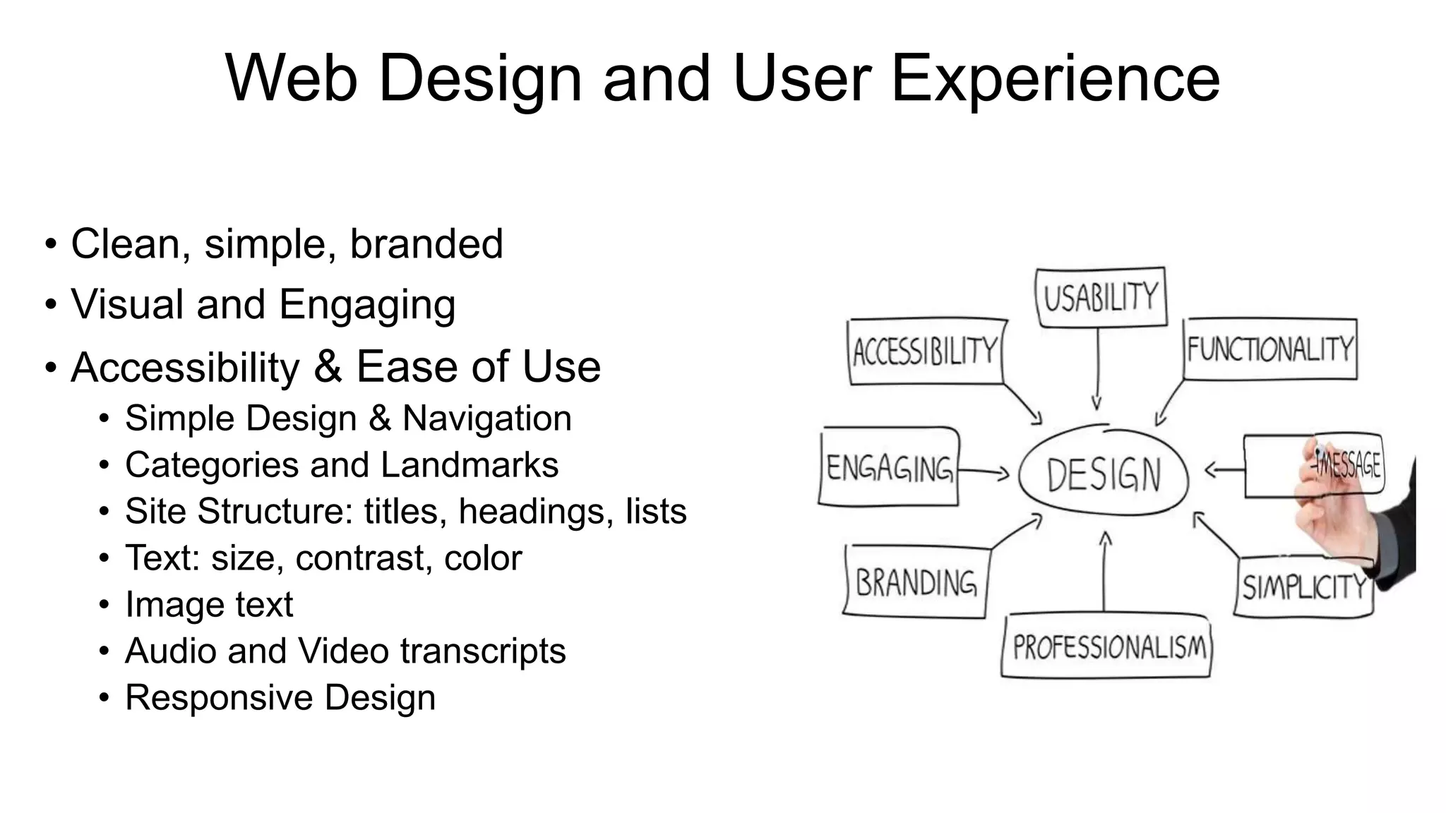 Web Design and User Experience
• Clean, simple, branded
• Visual and Engaging
• Accessibility & Ease of Use
• Simple Design & Navigation
• Categories and Landmarks
• Site Structure: titles, headings, lists
• Text: size, contrast, color
• Image text
• Audio and Video transcripts
• Responsive Design
 