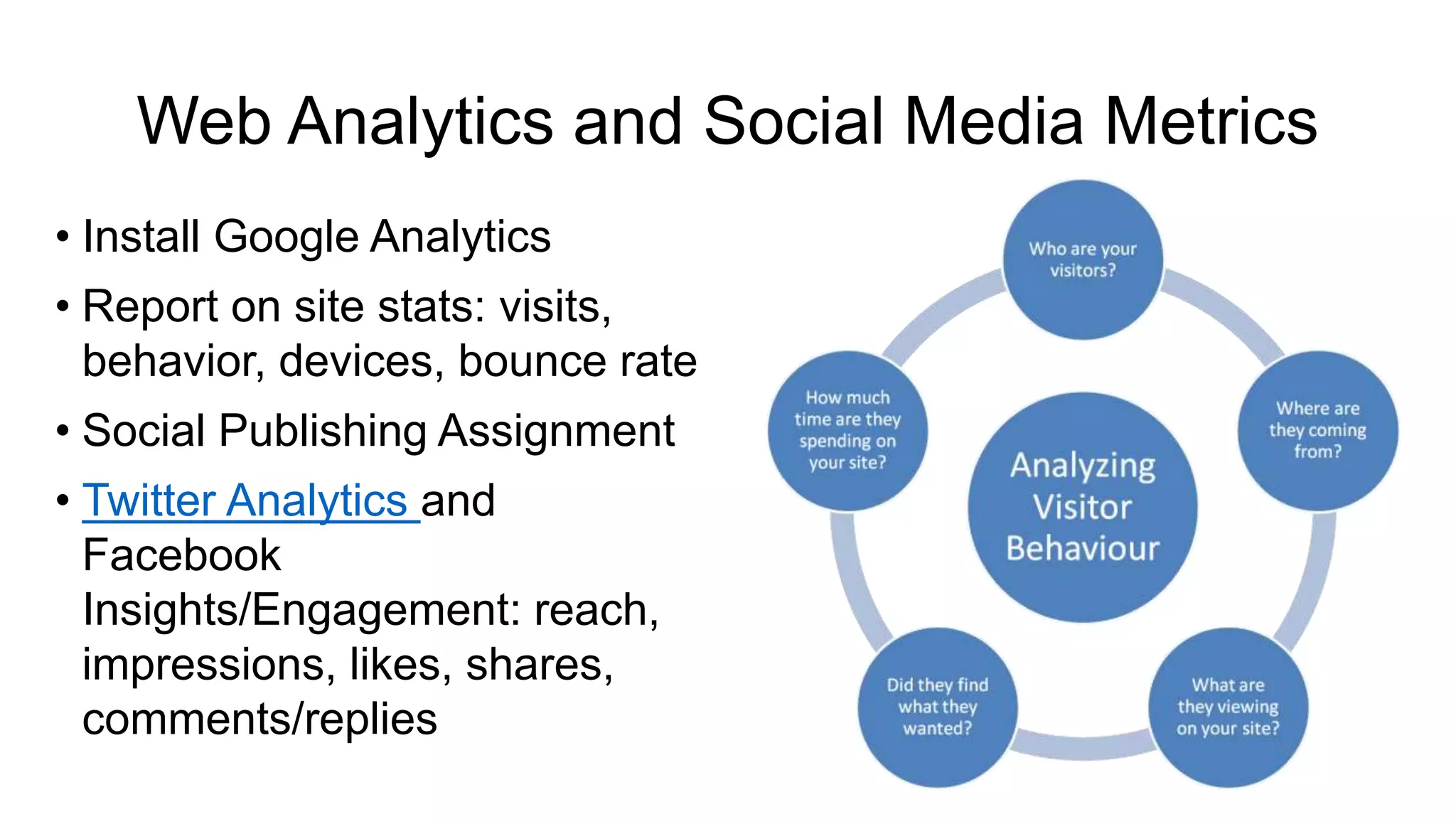 Web Analytics and Social Media Metrics
• Install Google Analytics
• Report on site stats: visits,
behavior, devices, bounce rate
• Social Publishing Assignment
• Twitter Analytics and
Facebook
Insights/Engagement: reach,
impressions, likes, shares,
comments/replies
 