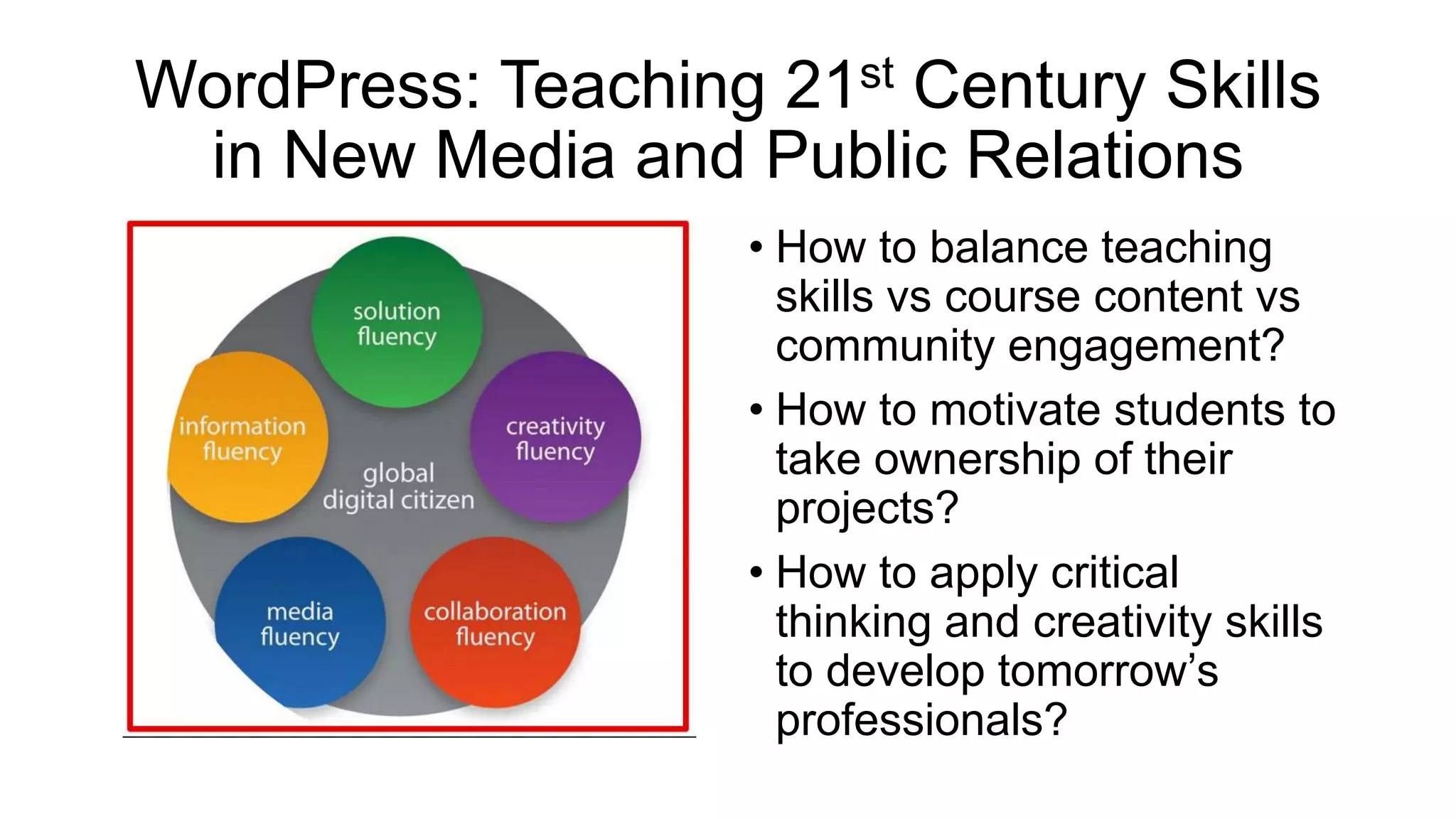 WordPress: Teaching 21st Century Skills
in New Media and Public Relations
• How to balance teaching
skills vs course content vs
community engagement?
• How to motivate students to
take ownership of their
projects?
• How to apply critical
thinking and creativity skills
to develop tomorrow’s
professionals?
 