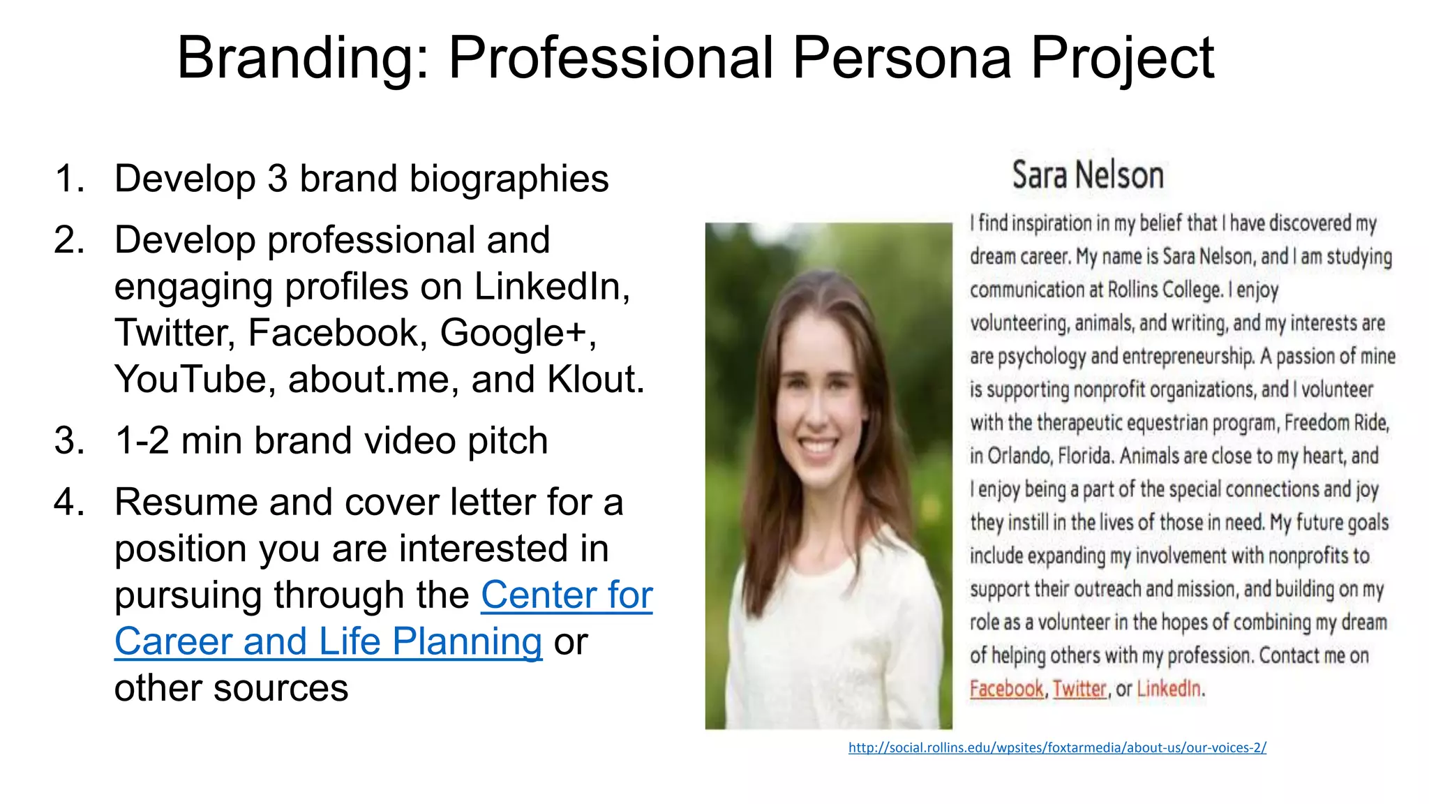 Branding: Professional Persona Project
1. Develop 3 brand biographies
2. Develop professional and
engaging profiles on LinkedIn,
Twitter, Facebook, Google+,
YouTube, about.me, and Klout.
3. 1-2 min brand video pitch
4. Resume and cover letter for a
position you are interested in
pursuing through the Center for
Career and Life Planning or
other sources
http://social.rollins.edu/wpsites/foxtarmedia/about-us/our-voices-2/
 