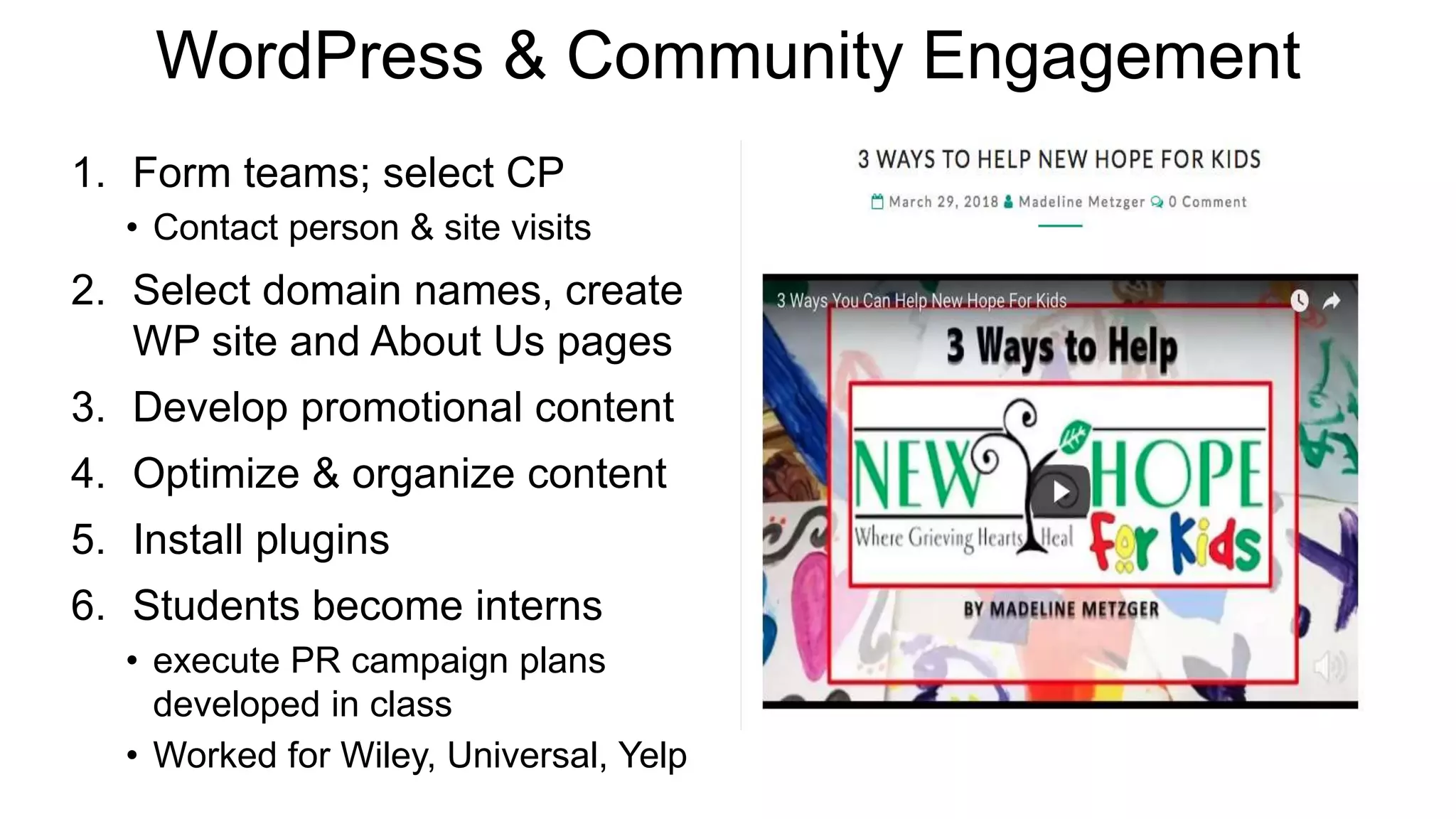 WordPress & Community Engagement
1. Form teams; select CP
• Contact person & site visits
2. Select domain names, create
WP site and About Us pages
3. Develop promotional content
4. Optimize & organize content
5. Install plugins
6. Students become interns
• execute PR campaign plans
developed in class
• Worked for Wiley, Universal, Yelp
 
