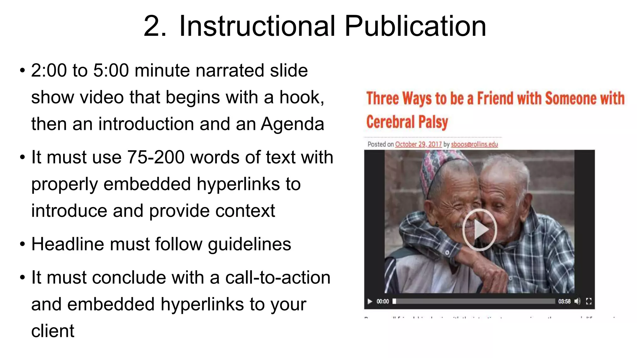 2. Instructional Publication
• 2:00 to 5:00 minute narrated slide
show video that begins with a hook,
then an introduction and an Agenda
• It must use 75-200 words of text with
properly embedded hyperlinks to
introduce and provide context
• Headline must follow guidelines
• It must conclude with a call-to-action
and embedded hyperlinks to your
client
 