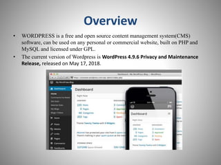 Overview
• WORDPRESS is a free and open source content management system(CMS)
software, can be used on any personal or commercial website, built on PHP and
MySQL and licensed under GPL.
• The current version of Wordpress is WordPress 4.9.6 Privacy and Maintenance
Release, released on May 17, 2018.
 
