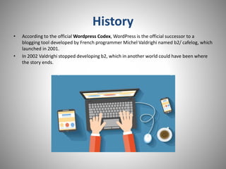 History
• According to the official Wordpress Codex, WordPress is the official successor to a
blogging tool developed by French programmer Michel Valdrighi named b2/ cafelog, which
launched in 2001.
• In 2002 Valdrighi stopped developing b2, which in another world could have been where
the story ends.
 