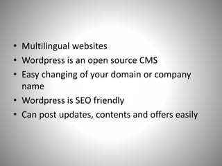 • Multilingual websites
• Wordpress is an open source CMS
• Easy changing of your domain or company
name
• Wordpress is SEO friendly
• Can post updates, contents and offers easily
 