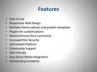 Features
• Ease of use
• Responsive Web Design
• Multiple theme options and graphic templates
• Plugins for customizations
• WooCommerce for E-commerce
• Increased Site Security
• Self-Hosted Platform
• Community Support
• SEO-Friendly
• Easy Social Media Integration
• Outstanding Scalability
 