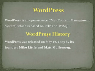 WordPress is an open-source CMS (Content Management
System) which is based on PHP and MySQL.
WordPress History
WordPress was released on May 27, 2003 by its
founders Mike Little and Matt Mullenweg.
 