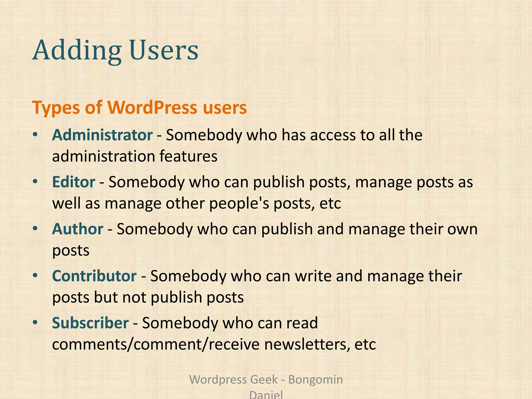 Adding Users
Types of WordPress users
• Administrator - Somebody who has access to all the
administration features
• Editor - Somebody who can publish posts, manage posts as
well as manage other people's posts, etc
• Author - Somebody who can publish and manage their own
posts
• Contributor - Somebody who can write and manage their
posts but not publish posts
• Subscriber - Somebody who can read
comments/comment/receive newsletters, etc
Wordpress Geek - Bongomin
 