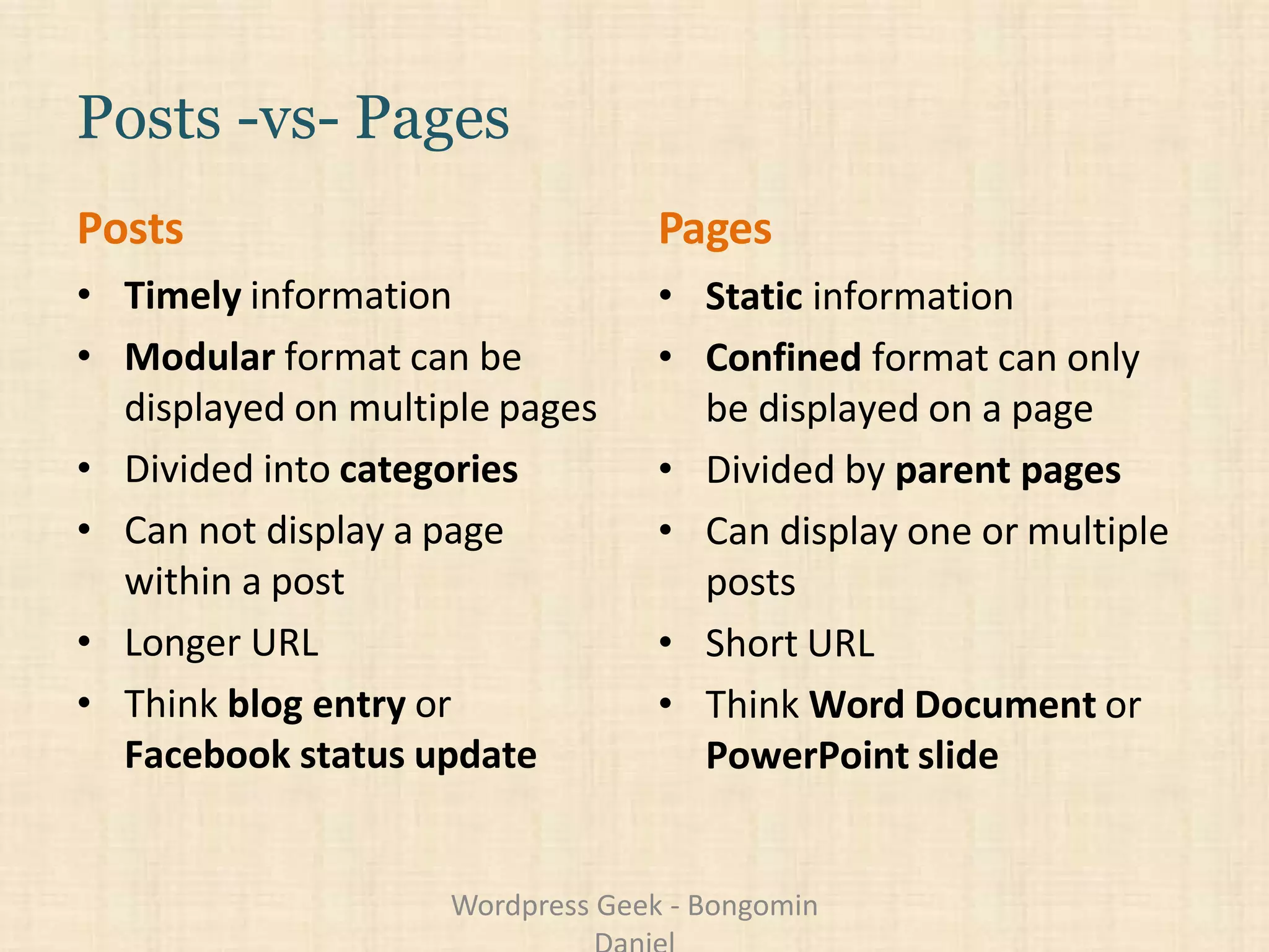 Posts -vs- Pages
Posts
• Timely information
• Modular format can be
displayed on multiple pages
• Divided into categories
• Can not display a page
within a post
• Longer URL
• Think blog entry or
Facebook status update
Pages
• Static information
• Confined format can only
be displayed on a page
• Divided by parent pages
• Can display one or multiple
posts
• Short URL
• Think Word Document or
PowerPoint slide
Wordpress Geek - Bongomin
 