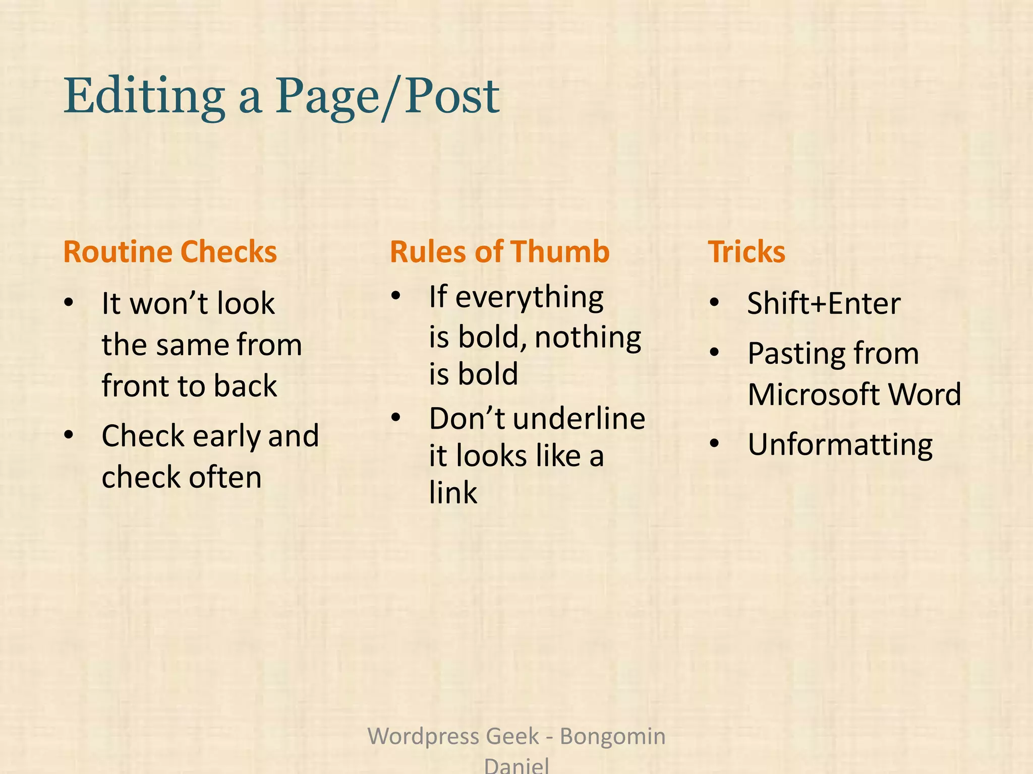 Editing a Page/Post
• It won’t look
the same from
front to back
• Check early and
check often
• If everything
is bold, nothing
is bold
• Don’t underline
it looks like a
link
• Shift+Enter
• Pasting from
Microsoft Word
• Unformatting
Routine Checks Rules of Thumb Tricks
Wordpress Geek - Bongomin
 