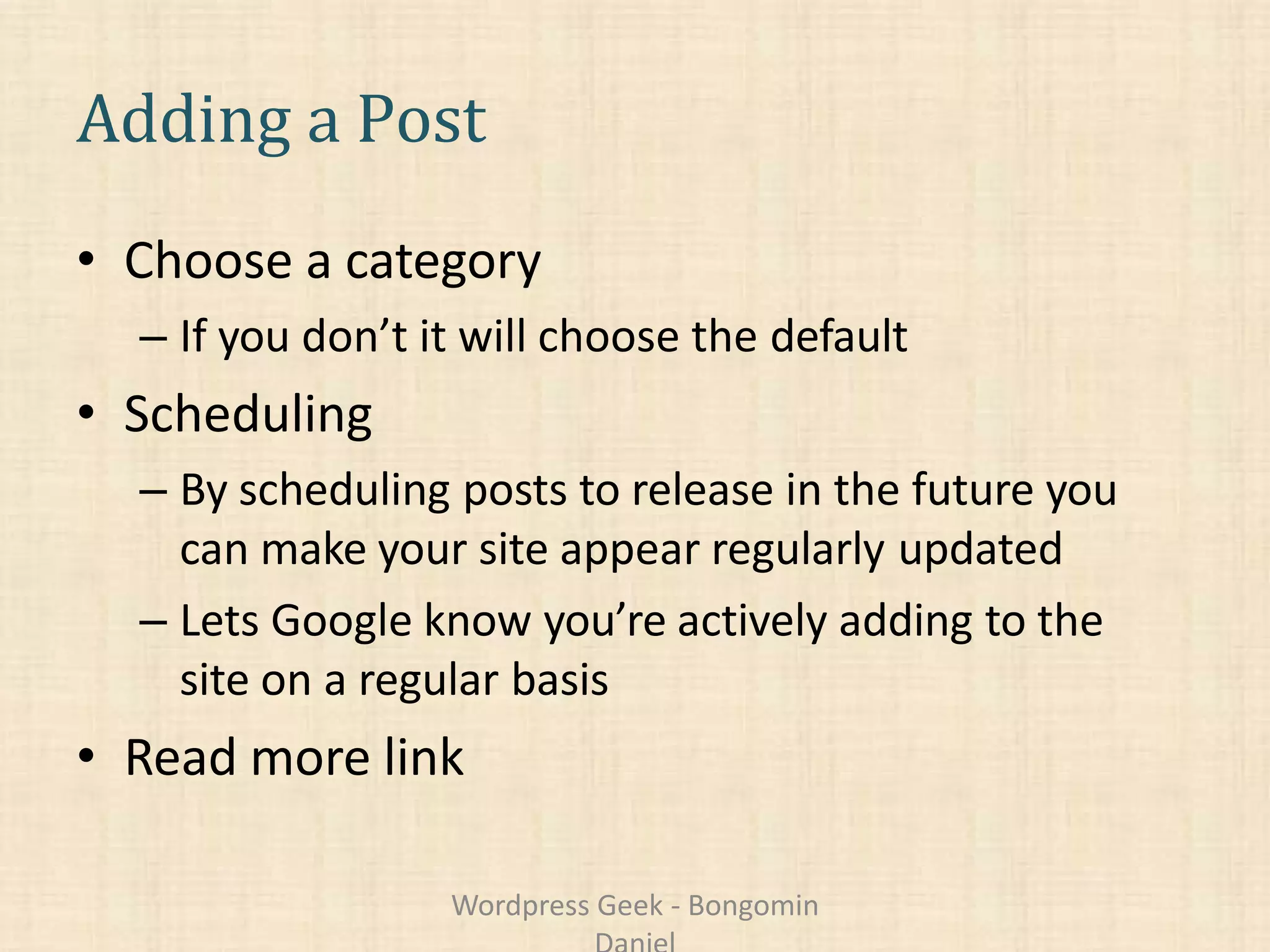 Adding a Post
• Choose a category
– If you don’t it will choose the default
• Scheduling
– By scheduling posts to release in the future you
can make your site appear regularly updated
– Lets Google know you’re actively adding to the
site on a regular basis
• Read more link
Wordpress Geek - Bongomin
 