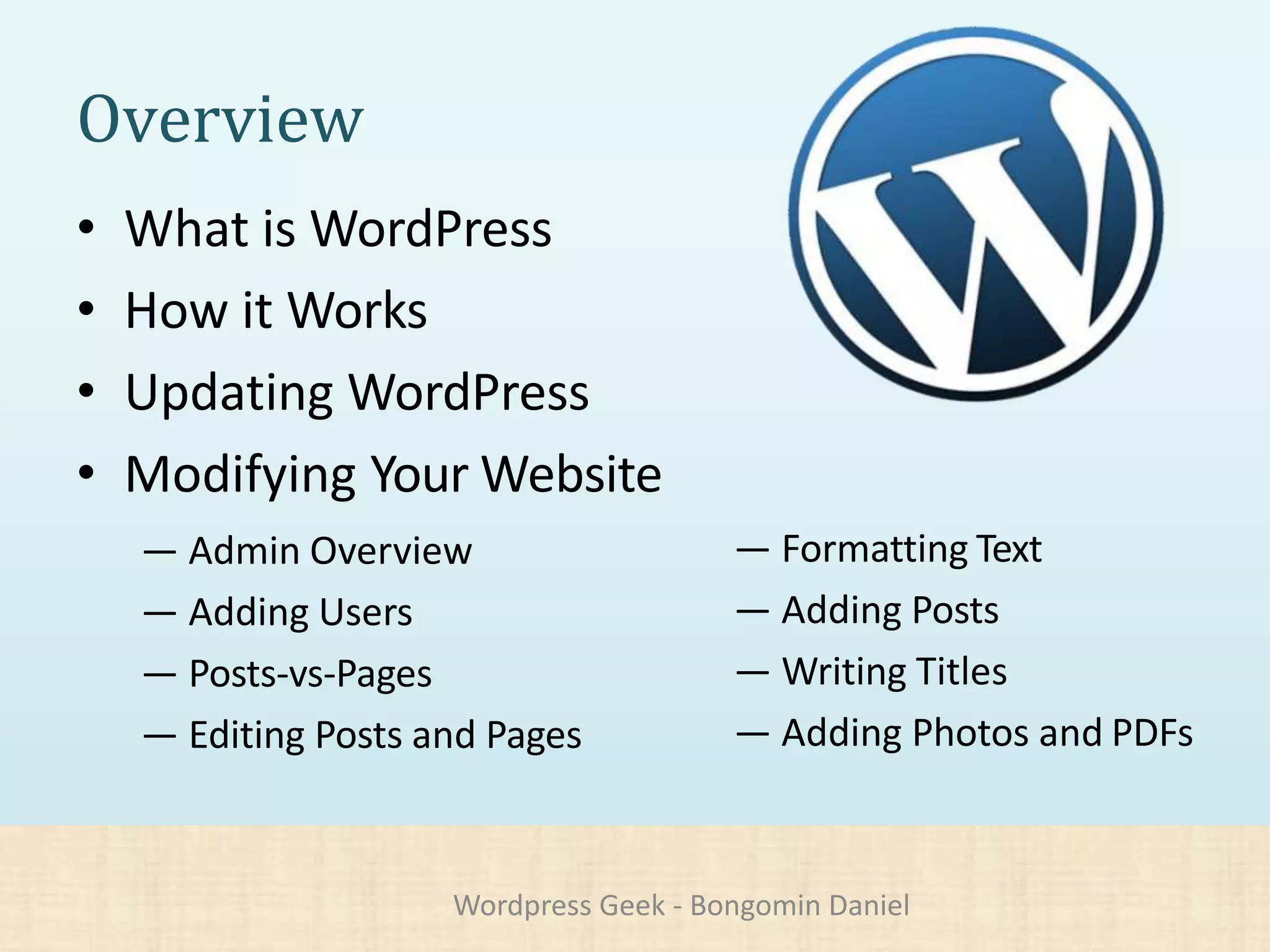 Overview
• What is WordPress
• How it Works
• Updating WordPress
• Modifying Your Website
— Admin Overview
— Adding Users
— Posts-vs-Pages
— Editing Posts and Pages
— Formatting Text
— Adding Posts
— Writing Titles
— Adding Photos and PDFs
Wordpress Geek - Bongomin Daniel
 