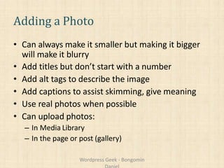 Adding a Photo
• Can always make it smaller but making it bigger
will make it blurry
• Add titles but don’t start with a number
• Add alt tags to describe the image
• Add captions to assist skimming, give meaning
• Use real photos when possible
• Can upload photos:
– In Media Library
– In the page or post (gallery)
Wordpress Geek - Bongomin
 