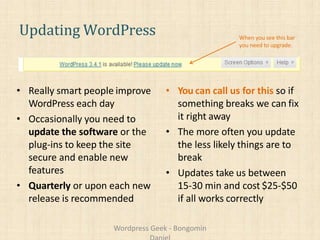Updating WordPress
• Really smart people improve
WordPress each day
• Occasionally you need to
update the software or the
plug-ins to keep the site
secure and enable new
features
• Quarterly or upon each new
release is recommended
• You can call us for this so if
something breaks we can fix
it right away
• The more often you update
the less likely things are to
break
• Updates take us between
15-30 min and cost $25-$50
if all works correctly
When you see this bar
you need to upgrade.
Wordpress Geek - Bongomin
 