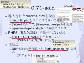  導入されたreadme.htmlを読む
 b2config.phpをエディタで開いて修正
 $siteurl, DB_****, $fileupload_realpathを変更
 wp-admin/wp-install.php に直接アクセス
 PHP5（5.3.0以降）で動作しないわけ
 $HTTP_GET_VARSが使われている
（PHP5.4から $_GETに変更）
 注意点
 DB作成時の照合順序を「utf8_unicode_ci」にす
る
（デフォルト：latin1_swedish_ci）
1.0-platinum まで
1.2-deltaより変更
動作検証
PHP4.4.9 (4.0.6以上)
MySQL 5.1.37 (3.23.23以上) b2/cafelog
12
 