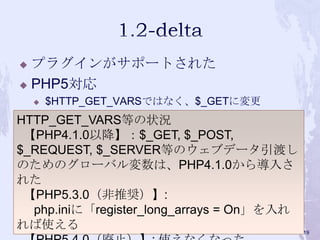  プラグインがサポートされた
 PHP5対応
 $HTTP_GET_VARSではなく、$_GETに変更
HTTP_GET_VARS等の状況
【PHP4.1.0以降】：$_GET, $_POST,
$_REQUEST, $_SERVER等のウェブデータ引渡し
のためのグローバル変数は、PHP4.1.0から導入さ
れた
【PHP5.3.0（非推奨）】:
php.iniに「register_long_arrays = On」を入れ
れば使える 19
 