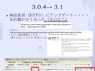  納品直前（3月7日）にアップデート・・・・
あれ動かなくなった（ヤバイ！）
WP3.1から導入された「タクソノミー」機能によって、カテゴリーリンクが
「?cat=ID」→「?category_name=slug」に仕様変更され、
「cat=ID」の情報を見越して処理する機能が動作しなくってしまった！（プラグインに影
響大！）
これだ！
http://wordpress.org/support/topic/wpml-causes-error-queryphp-on-line-2890?replies=6#post-2020085
しかし、解決情報なし T_T;
（多くのサイトでエラーが出ていることを発見）
wp-includes/query.php
56
 